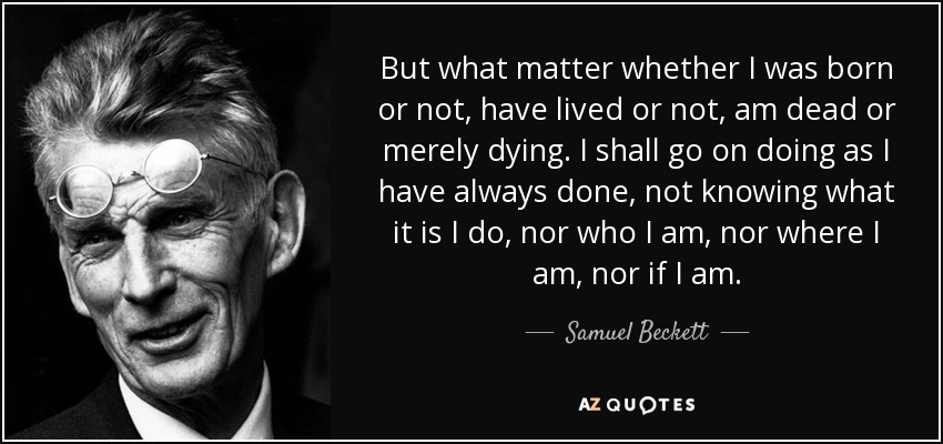But what matter whether I was born or not, have lived or not, am dead or merely dying. I shall go on doing as I have always done, not knowing what it is I do, nor who I am, nor where I am, nor if I am. - Samuel Beckett