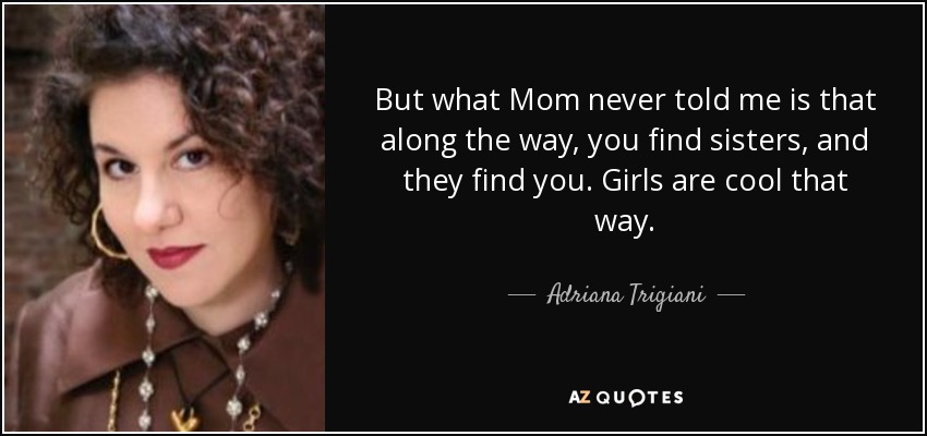 But what Mom never told me is that along the way, you find sisters, and they find you. Girls are cool that way. - Adriana Trigiani
