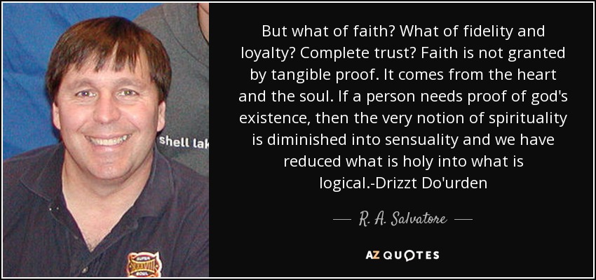 But what of faith? What of fidelity and loyalty? Complete trust? Faith is not granted by tangible proof. It comes from the heart and the soul. If a person needs proof of god's existence, then the very notion of spirituality is diminished into sensuality and we have reduced what is holy into what is logical.-Drizzt Do'urden - R. A. Salvatore