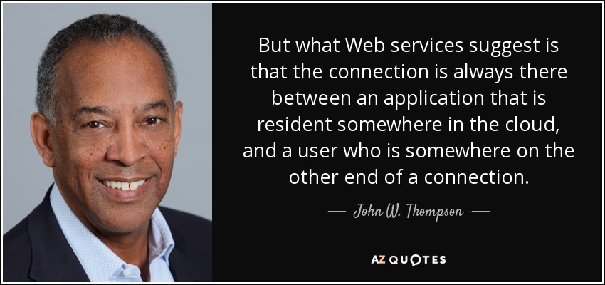 But what Web services suggest is that the connection is always there between an application that is resident somewhere in the cloud, and a user who is somewhere on the other end of a connection. - John W. Thompson