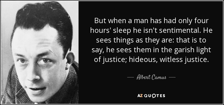 But when a man has had only four hours' sleep he isn't sentimental. He sees things as they are: that is to say, he sees them in the garish light of justice; hideous, witless justice. - Albert Camus