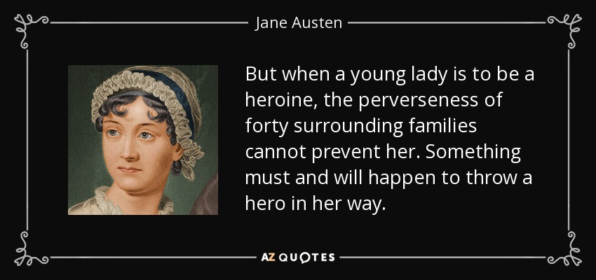 But when a young lady is to be a heroine, the perverseness of forty surrounding families cannot prevent her. Something must and will happen to throw a hero in her way. - Jane Austen