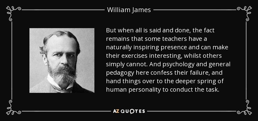 But when all is said and done, the fact remains that some teachers have a naturally inspiring presence and can make their exercises interesting, whilst others simply cannot. And psychology and general pedagogy here confess their failure, and hand things over to the deeper spring of human personality to conduct the task. - William James