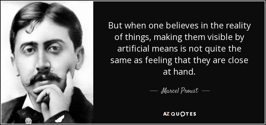 But when one believes in the reality of things, making them visible by artificial means is not quite the same as feeling that they are close at hand. - Marcel Proust