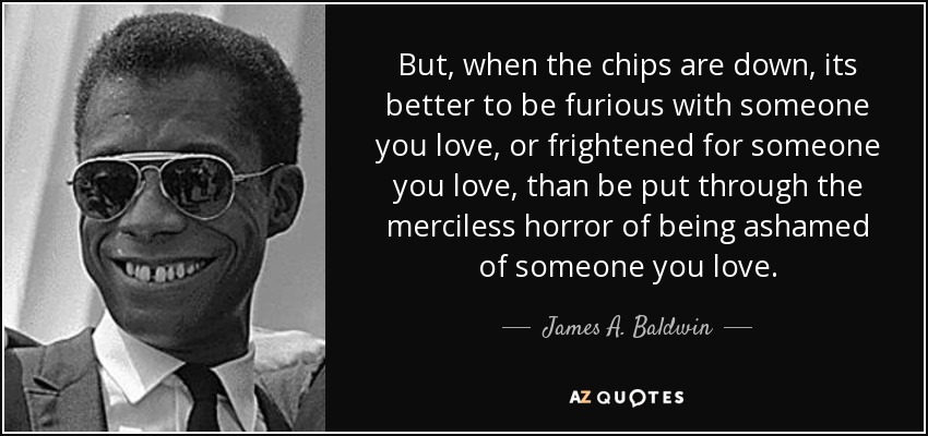 But, when the chips are down, its better to be furious with someone you love, or frightened for someone you love, than be put through the merciless horror of being ashamed of someone you love. - James A. Baldwin