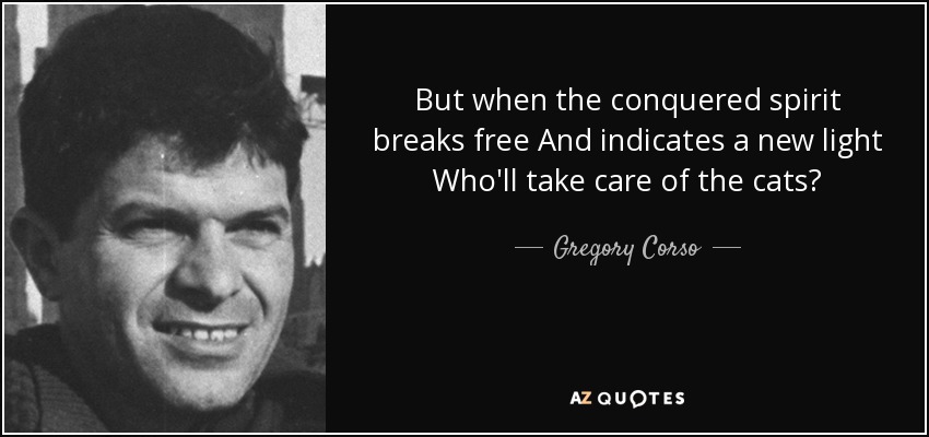 But when the conquered spirit breaks free And indicates a new light Who'll take care of the cats? - Gregory Corso