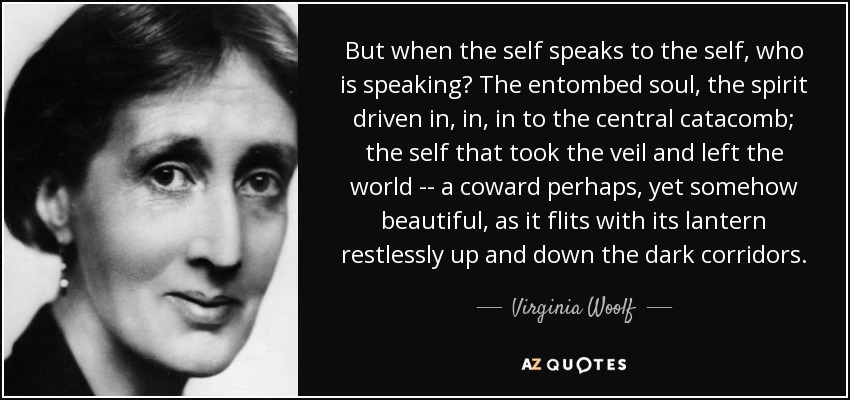 But when the self speaks to the self, who is speaking? The entombed soul, the spirit driven in, in, in to the central catacomb; the self that took the veil and left the world -- a coward perhaps, yet somehow beautiful, as it flits with its lantern restlessly up and down the dark corridors. - Virginia Woolf