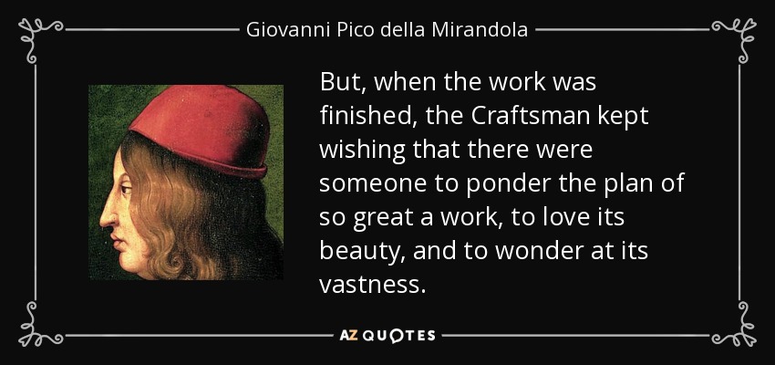 But, when the work was finished, the Craftsman kept wishing that there were someone to ponder the plan of so great a work, to love its beauty, and to wonder at its vastness. - Giovanni Pico della Mirandola