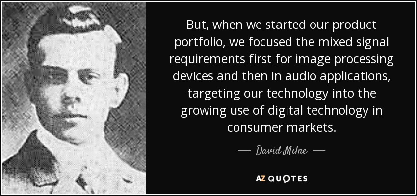 But, when we started our product portfolio, we focused the mixed signal requirements first for image processing devices and then in audio applications , targeting our technology into the growing use of digital technology in consumer markets. - David Milne