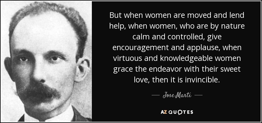 But when women are moved and lend help, when women, who are by nature calm and controlled, give encouragement and applause, when virtuous and knowledgeable women grace the endeavor with their sweet love, then it is invincible. - Jose Marti