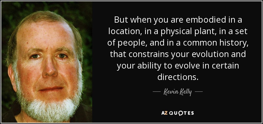 But when you are embodied in a location, in a physical plant, in a set of people, and in a common history, that constrains your evolution and your ability to evolve in certain directions. - Kevin Kelly