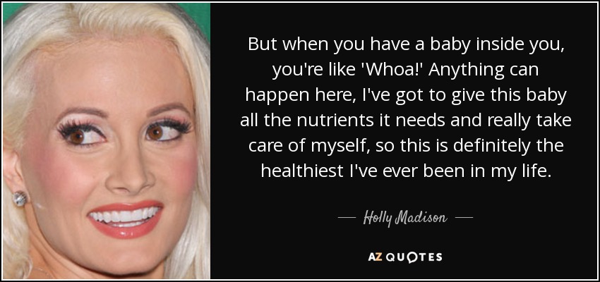 But when you have a baby inside you, you're like 'Whoa!' Anything can happen here, I've got to give this baby all the nutrients it needs and really take care of myself, so this is definitely the healthiest I've ever been in my life. - Holly Madison