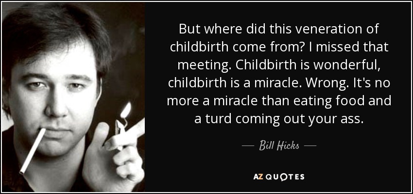 But where did this veneration of childbirth come from? I missed that meeting. Childbirth is wonderful, childbirth is a miracle. Wrong. It's no more a miracle than eating food and a turd coming out your ass. - Bill Hicks