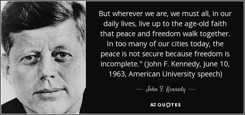 But wherever we are, we must all, in our daily lives, live up to the age-old faith that peace and freedom walk together. In too many of our cities today, the peace is not secure because freedom is incomplete.