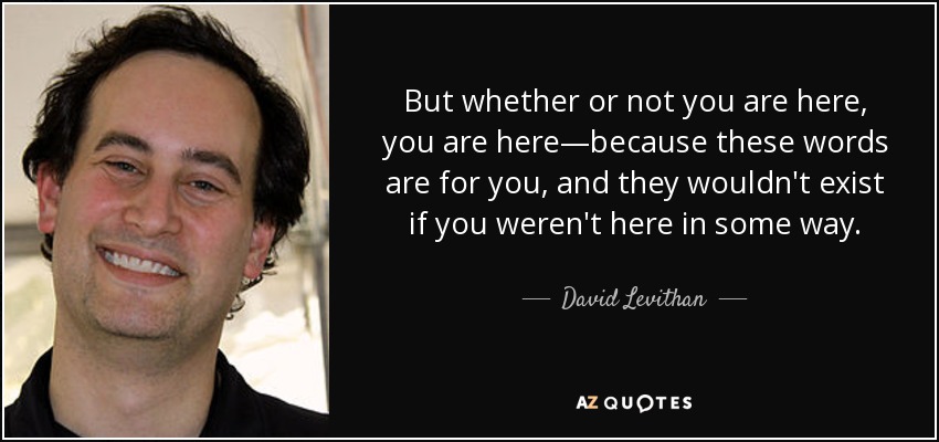 But whether or not you are here, you are here—because these words are for you, and they wouldn't exist if you weren't here in some way. - David Levithan