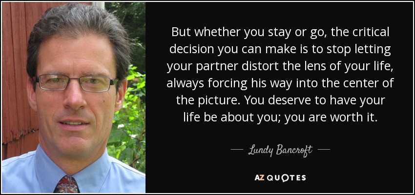 But whether you stay or go, the critical decision you can make is to stop letting your partner distort the lens of your life, always forcing his way into the center of the picture. You deserve to have your life be about you; you are worth it. - Lundy Bancroft