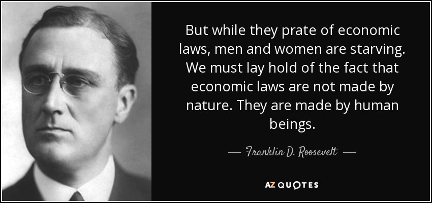 But while they prate of economic laws, men and women are starving. We must lay hold of the fact that economic laws are not made by nature. They are made by human beings. - Franklin D. Roosevelt