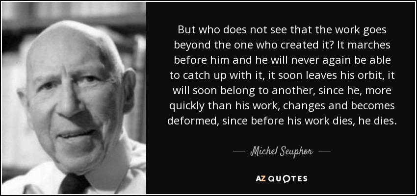 But who does not see that the work goes beyond the one who created it? It marches before him and he will never again be able to catch up with it, it soon leaves his orbit, it will soon belong to another, since he, more quickly than his work, changes and becomes deformed, since before his work dies, he dies. - Michel Seuphor