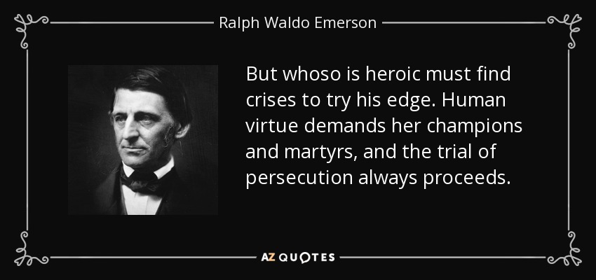 But whoso is heroic must find crises to try his edge. Human virtue demands her champions and martyrs, and the trial of persecution always proceeds. - Ralph Waldo Emerson