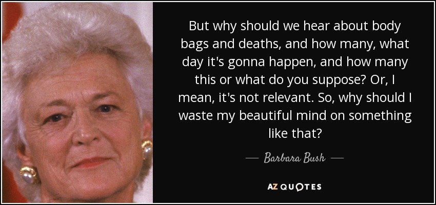 But why should we hear about body bags and deaths, and how many, what day it's gonna happen, and how many this or what do you suppose? Or, I mean, it's not relevant. So, why should I waste my beautiful mind on something like that? - Barbara Bush