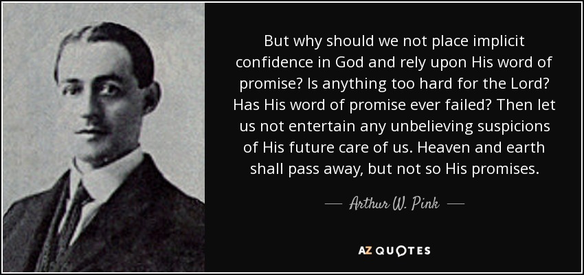But why should we not place implicit confidence in God and rely upon His word of promise? Is anything too hard for the Lord? Has His word of promise ever failed? Then let us not entertain any unbelieving suspicions of His future care of us. Heaven and earth shall pass away, but not so His promises. - Arthur W. Pink