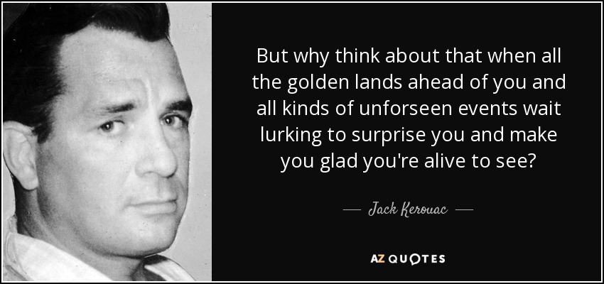 But why think about that when all the golden lands ahead of you and all kinds of unforseen events wait lurking to surprise you and make you glad you're alive to see? - Jack Kerouac