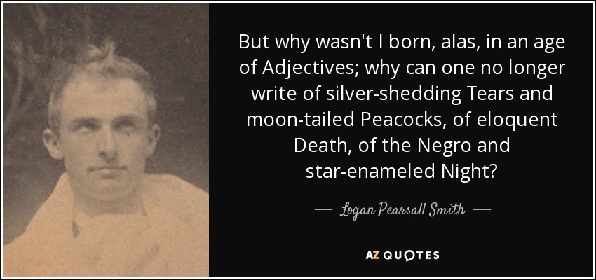But why wasn't I born, alas, in an age of Adjectives; why can one no longer write of silver-shedding Tears and moon-tailed Peacocks, of eloquent Death, of the Negro and star-enameled Night? - Logan Pearsall Smith