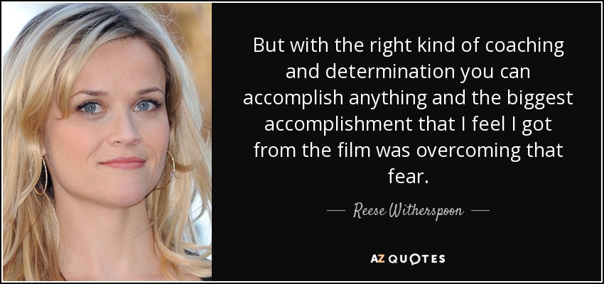 But with the right kind of coaching and determination you can accomplish anything and the biggest accomplishment that I feel I got from the film was overcoming that fear. - Reese Witherspoon