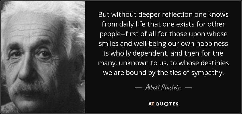 But without deeper reflection one knows from daily life that one exists for other people--first of all for those upon whose smiles and well-being our own happiness is wholly dependent, and then for the many, unknown to us, to whose destinies we are bound by the ties of sympathy. - Albert Einstein