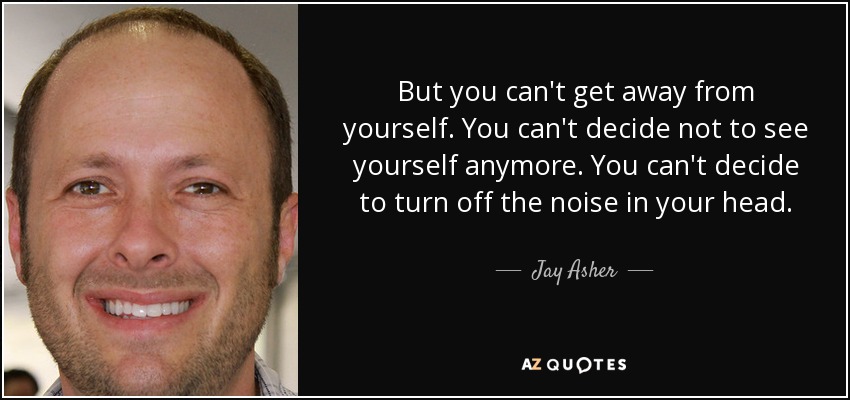 But you can't get away from yourself. You can't decide not to see yourself anymore. You can't decide to turn off the noise in your head. - Jay Asher