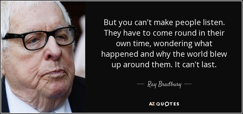 But you can't make people listen. They have to come round in their own time, wondering what happened and why the world blew up around them. It can't last. - Ray Bradbury