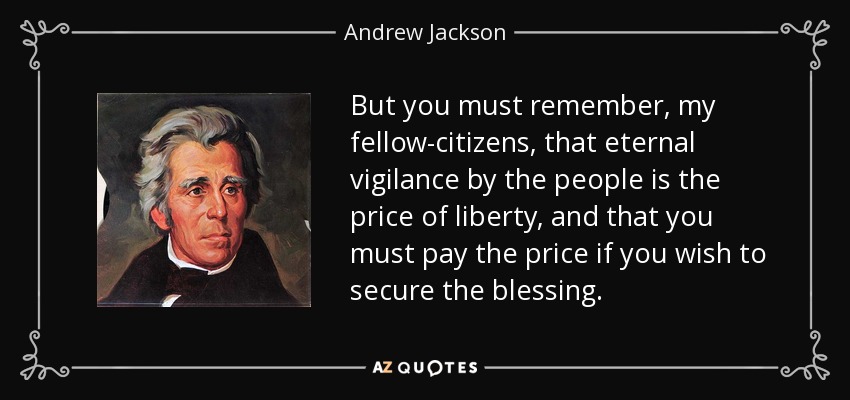 But you must remember, my fellow-citizens, that eternal vigilance by the people is the price of liberty, and that you must pay the price if you wish to secure the blessing. - Andrew Jackson