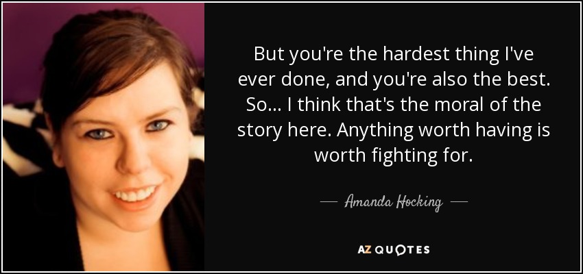 But you're the hardest thing I've ever done, and you're also the best. So... I think that's the moral of the story here. Anything worth having is worth fighting for. - Amanda Hocking