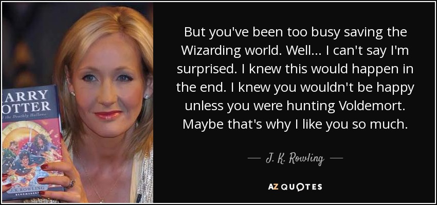 But you've been too busy saving the Wizarding world. Well ... I can't say I'm surprised. I knew this would happen in the end. I knew you wouldn't be happy unless you were hunting Voldemort. Maybe that's why I like you so much. - J. K. Rowling