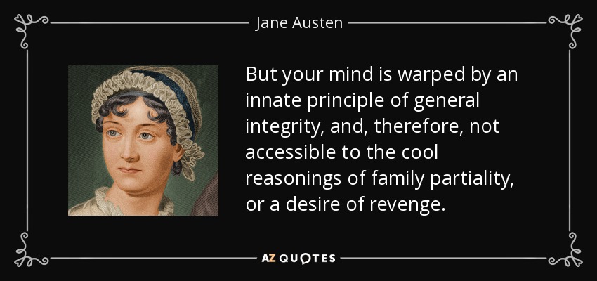 But your mind is warped by an innate principle of general integrity, and, therefore, not accessible to the cool reasonings of family partiality, or a desire of revenge. - Jane Austen
