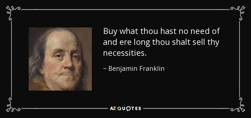 Buy what thou hast no need of and ere long thou shalt sell thy necessities. - Benjamin Franklin