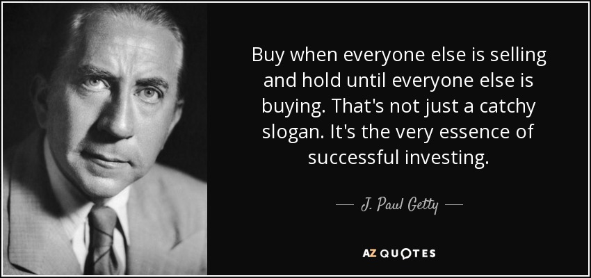 Buy when everyone else is selling and hold until everyone else is buying. That's not just a catchy slogan. It's the very essence of successful investing. - J. Paul Getty
