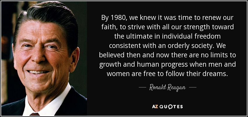By 1980, we knew it was time to renew our faith, to strive with all our strength toward the ultimate in individual freedom consistent with an orderly society. We believed then and now there are no limits to growth and human progress when men and women are free to follow their dreams. - Ronald Reagan