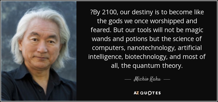 ‎By 2100, our destiny is to become like the gods we once worshipped and feared. But our tools will not be magic wands and potions but the science of computers, nanotechnology, artificial intelligence, biotechnology, and most of all, the quantum theory. - Michio Kaku
