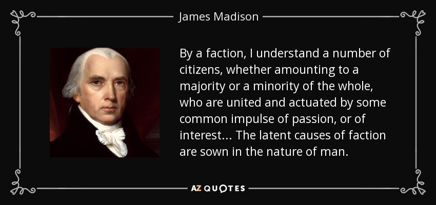 By a faction, I understand a number of citizens, whether amounting to a majority or a minority of the whole, who are united and actuated by some common impulse of passion, or of interest... The latent causes of faction are sown in the nature of man. - James Madison