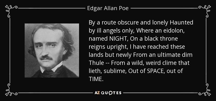 By a route obscure and lonely Haunted by ill angels only, Where an eidolon, named NIGHT, On a black throne reigns upright, I have reached these lands but newly From an ultimate dim Thule -- From a wild, weird clime that lieth, sublime, Out of SPACE, out of TIME. - Edgar Allan Poe