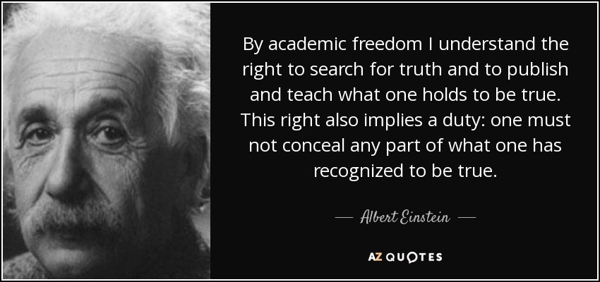 By academic freedom I understand the right to search for truth and to publish and teach what one holds to be true. This right also implies a duty: one must not conceal any part of what one has recognized to be true. - Albert Einstein