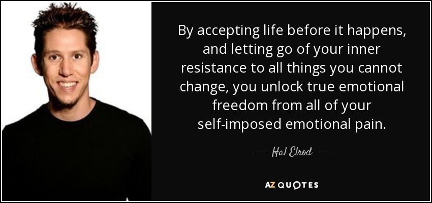 By accepting life before it happens, and letting go of your inner resistance to all things you cannot change, you unlock true emotional freedom from all of your self-imposed emotional pain. - Hal Elrod
