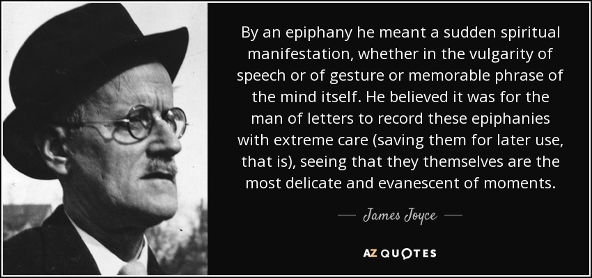 By an epiphany he meant a sudden spiritual manifestation, whether in the vulgarity of speech or of gesture or memorable phrase of the mind itself. He believed it was for the man of letters to record these epiphanies with extreme care (saving them for later use, that is), seeing that they themselves are the most delicate and evanescent of moments. - James Joyce
