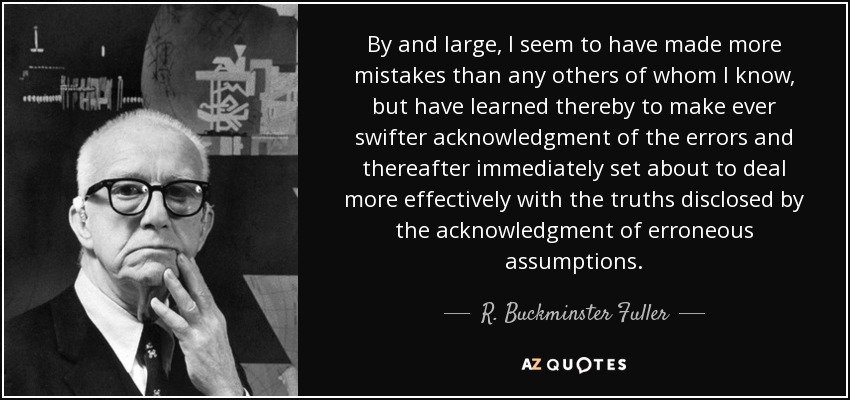 By and large, I seem to have made more mistakes than any others of whom I know, but have learned thereby to make ever swifter acknowledgment of the errors and thereafter immediately set about to deal more effectively with the truths disclosed by the acknowledgment of erroneous assumptions. - R. Buckminster Fuller