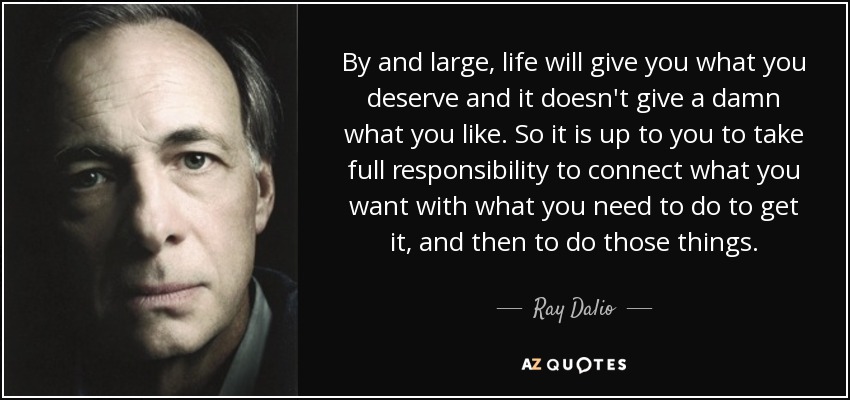 By and large, life will give you what you deserve and it doesn't give a damn what you like. So it is up to you to take full responsibility to connect what you want with what you need to do to get it, and then to do those things. - Ray Dalio