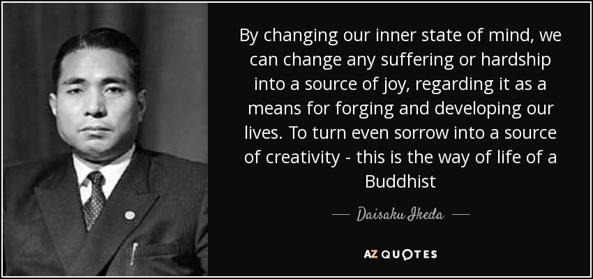 By changing our inner state of mind, we can change any suffering or hardship into a source of joy, regarding it as a means for forging and developing our lives. To turn even sorrow into a source of creativity - this is the way of life of a Buddhist - Daisaku Ikeda