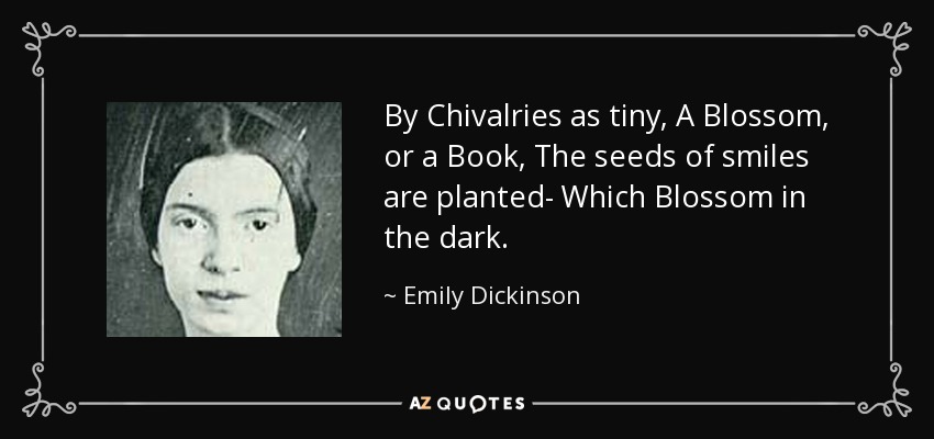 By Chivalries as tiny, A Blossom, or a Book, The seeds of smiles are planted- Which Blossom in the dark. - Emily Dickinson