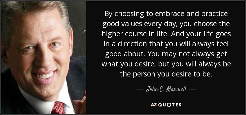 By choosing to embrace and practice good values every day, you choose the higher course in life. And your life goes in a direction that you will always feel good about. You may not always get what you desire, but you will always be the person you desire to be. - John C. Maxwell