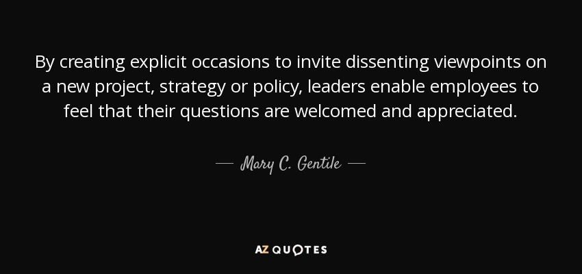 By creating explicit occasions to invite dissenting viewpoints on a new project, strategy or policy, leaders enable employees to feel that their questions are welcomed and appreciated. - Mary C. Gentile